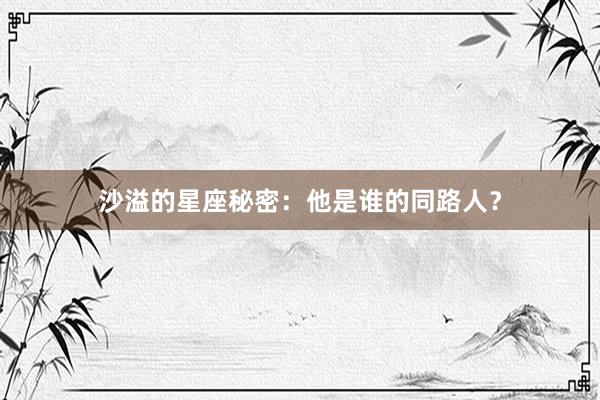 沙溢的星座秘密：他是谁的同路人？