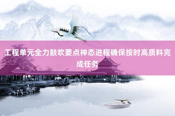 工程单元全力鼓吹要点神态进程确保按时高质料完成任务