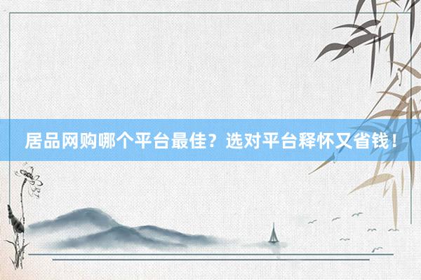 居品网购哪个平台最佳？选对平台释怀又省钱！